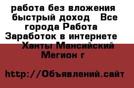 работа без вложения, быстрый доход - Все города Работа » Заработок в интернете   . Ханты-Мансийский,Мегион г.